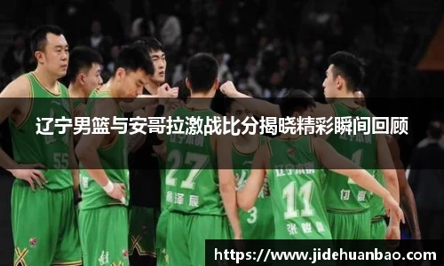 辽宁男篮与安哥拉激战比分揭晓精彩瞬间回顾