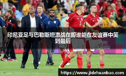 印尼亚足与巴勒斯坦激战在即谁能在友谊赛中笑到最后